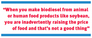 “When you make biodiesel from animal or human food products like soybean, you are inadvertently raising the price of food and that’s not a good thing”